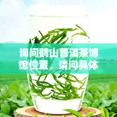 询问鹤山普洱茶博馆位置，请问具体在哪里？