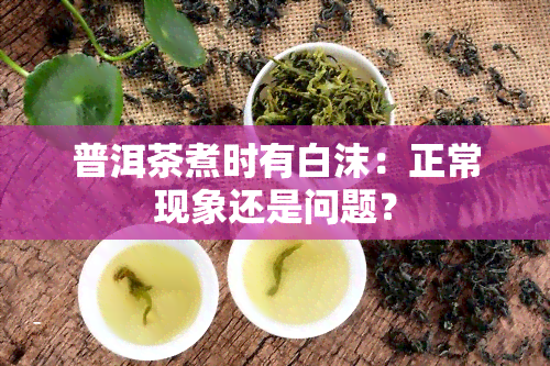 普洱茶煮时有白沫：正常现象还是问题？