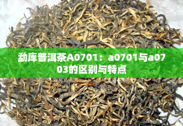 勐库普洱茶A0701：a0701与a0703的区别与特点