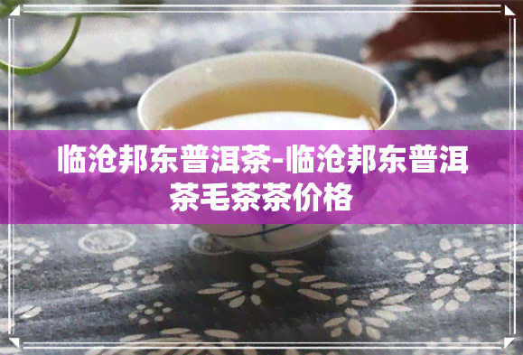 临沧邦东普洱茶-临沧邦东普洱茶毛茶茶价格