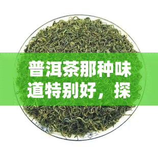 普洱茶那种味道特别好，探索普洱茶的独特韵味：品味其迷人的口感