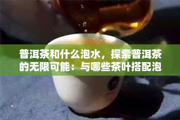 普洱茶和什么泡水，探索普洱茶的无限可能：与哪些茶叶搭配泡水口感更佳？