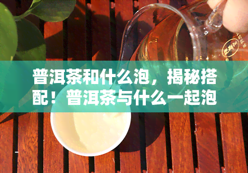 普洱茶和什么泡，揭秘搭配！普洱茶与什么一起泡口感更佳？