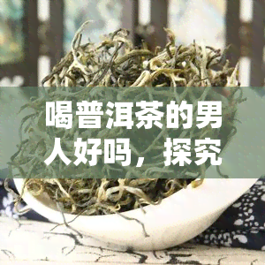 喝普洱茶的男人好吗，探究普洱茶对男性的健影响：喝普洱茶的男人是否更好？