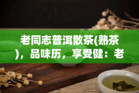 老同志普洱散茶(熟茶)，品味历，享受健：老同志普洱散茶(熟茶)