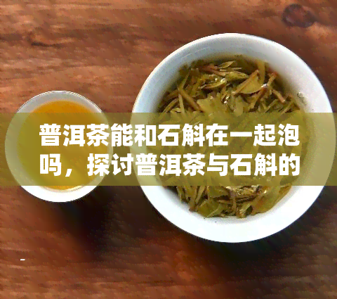 普洱茶能和石斛在一起泡吗，探讨普洱茶与石斛的搭配效果：能否一起泡？