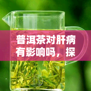 普洱茶对肝病有影响吗，探究普洱茶对肝脏健的影响：真的有助于预防肝病吗？