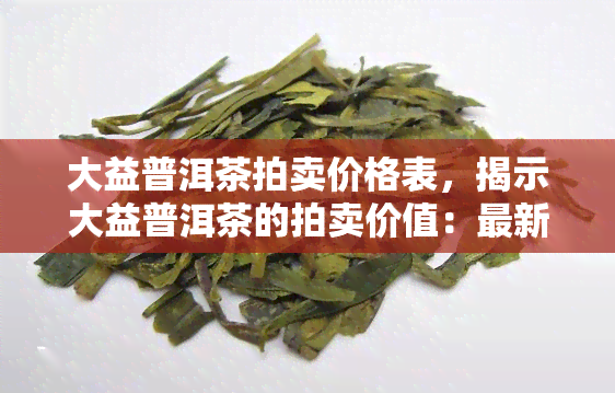 大益普洱茶拍卖价格表，揭示大益普洱茶的拍卖价值：最新价格表一览