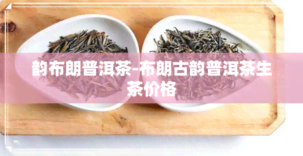 韵布朗普洱茶-布朗古韵普洱茶生茶价格