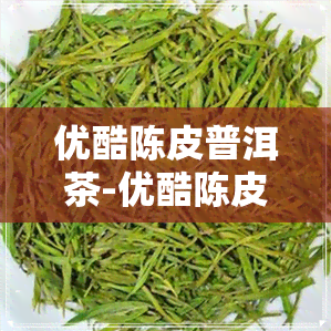 优酷陈皮普洱茶-优酷陈皮普洱茶是真的吗