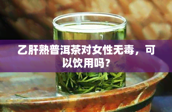 乙肝熟普洱茶对女性无，可以饮用吗？