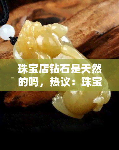 珠宝店钻石是天然的吗，热议：珠宝店里的钻石都是天然的吗？