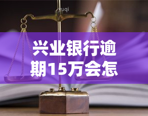 兴业银行逾期15万会怎样？处理方式及后果解析