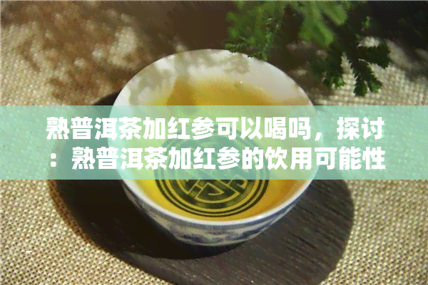 熟普洱茶加红参可以喝吗，探讨：熟普洱茶加红参的饮用可能性