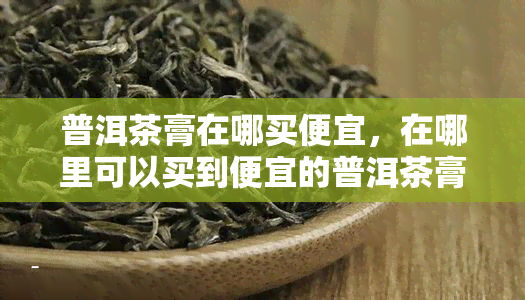 普洱茶膏在哪买便宜，在哪里可以买到便宜的普洱茶膏？