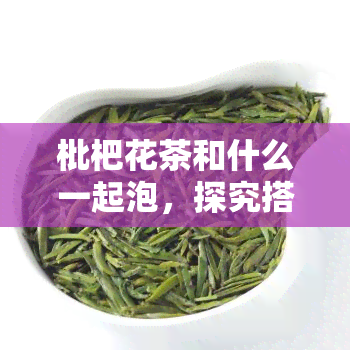 枇杷花茶和什么一起泡，探究搭配之道：枇杷花茶与哪些食材完美组合？