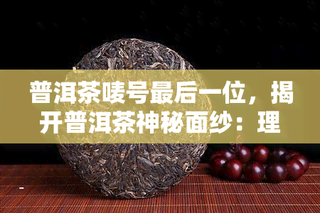 普洱茶唛号最后一位，揭开普洱茶神秘面纱：理解唛号最后一位的意义