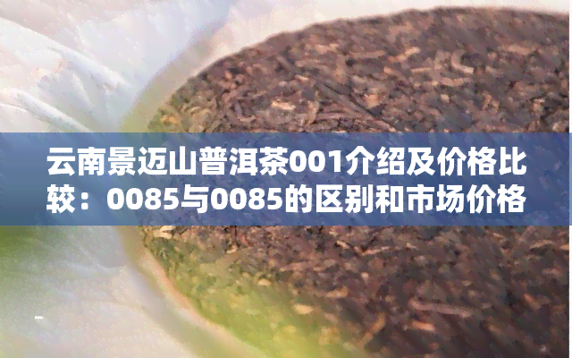 云南景迈山普洱茶001介绍及价格比较：0085与0085的区别和市场价格