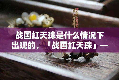 战国红天珠是什么情况下出现的，「战国红天珠」——揭秘其神秘起源与历史背景