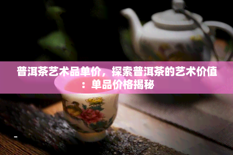 普洱茶艺术品单价，探索普洱茶的艺术价值：单品价格揭秘