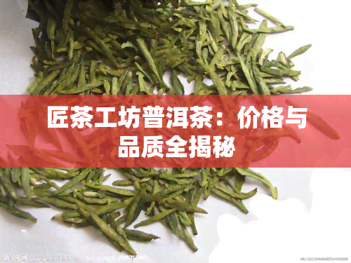 匠茶工坊普洱茶：价格与品质全揭秘