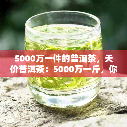 5000万一件的普洱茶，天价普洱茶：5000万一斤，你喝得起吗？