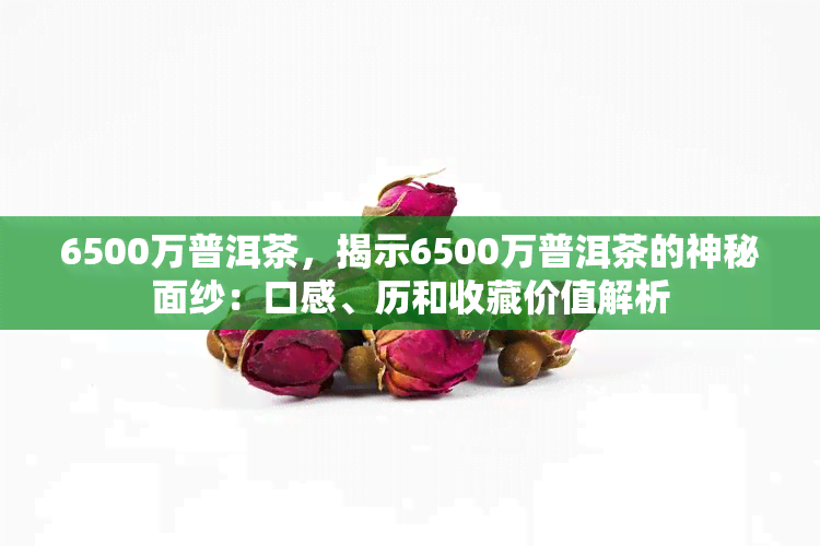 6500万普洱茶，揭示6500万普洱茶的神秘面纱：口感、历和收藏价值解析