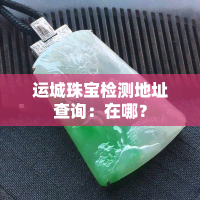 运城珠宝检测地址查询：在哪？