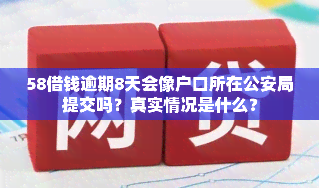 58借钱逾期8天会像户口所在公安局提交吗？真实情况是什么？