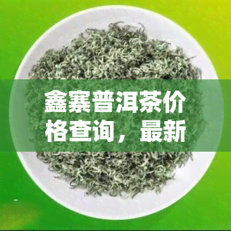 鑫寨普洱茶价格查询，最新鑫寨普洱茶价格全网大搜罗，一文带你了解市场行情！