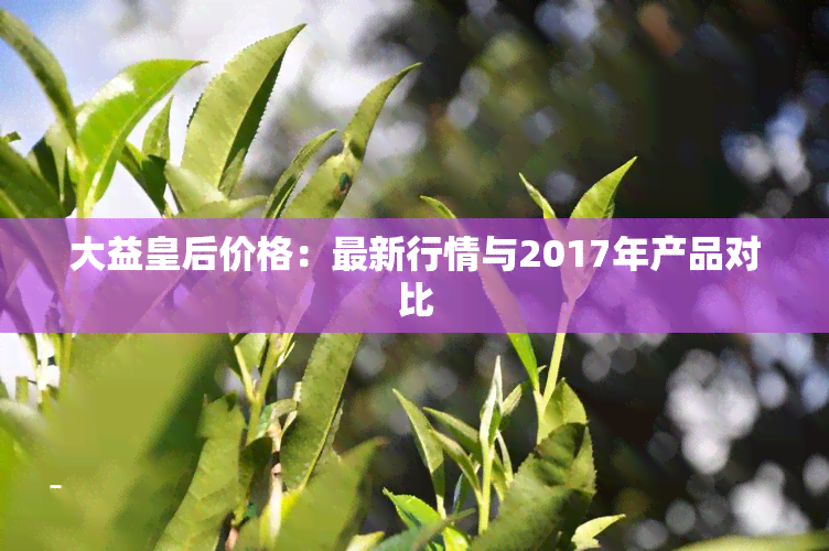 大益皇后价格：最新行情与2017年产品对比