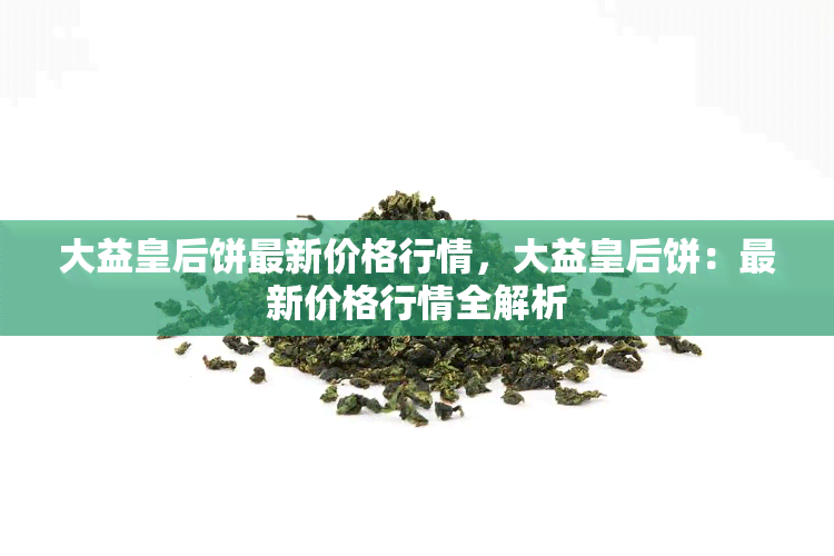 大益皇后饼最新价格行情，大益皇后饼：最新价格行情全解析