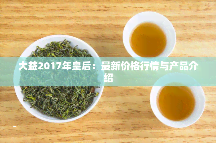 大益2017年皇后：最新价格行情与产品介绍