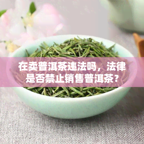 在卖普洱茶违法吗，法律是否禁止销售普洱茶？