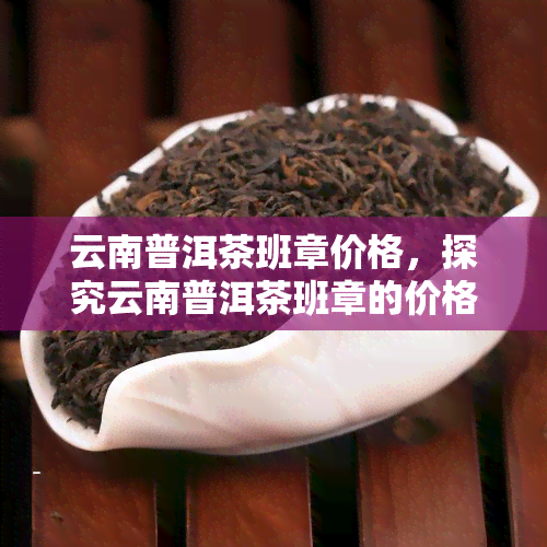 云南普洱茶班章价格，探究云南普洱茶班章的价格走势与影响因素