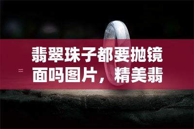 翡翠珠子都要抛镜面吗图片，精美翡翠珠子：需要抛镜面处理吗？看图解析！