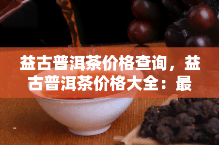 益古普洱茶价格查询，益古普洱茶价格大全：最新报价及市场行情解析