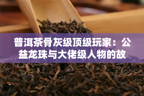 普洱茶骨灰级顶级玩家：公益龙珠与大佬级人物的故事