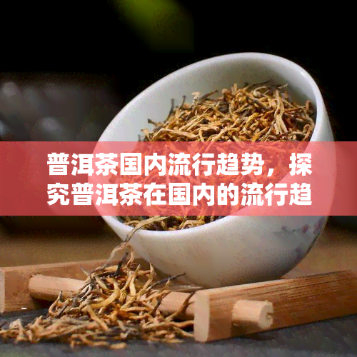 普洱茶国内流行趋势，探究普洱茶在国内的流行趋势