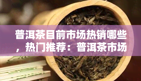 普洱茶目前市场热销哪些，热门推荐：普洱茶市场上哪些备受追捧？