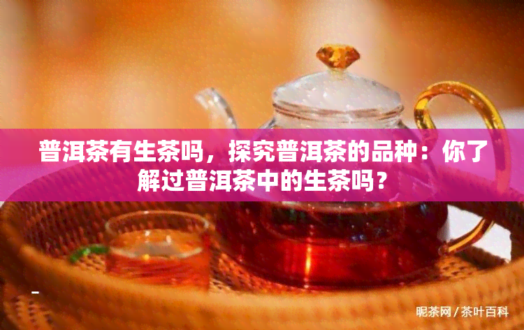 普洱茶有生茶吗，探究普洱茶的品种：你了解过普洱茶中的生茶吗？