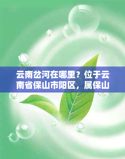 云南岔河在哪里？位于云南省保山市阳区，属保山市管辖。岔河镇是中国与边境的重要口岸之一，也是滇西地区重要的物资集散地。