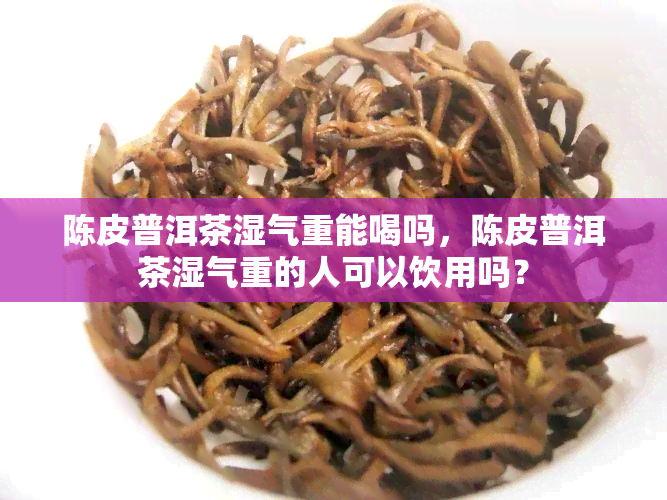 陈皮普洱茶湿气重能喝吗，陈皮普洱茶湿气重的人可以饮用吗？