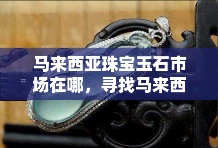 马来西亚珠宝玉石市场在哪，寻找马来西亚的珠宝玉石市场：你的向导在这里！