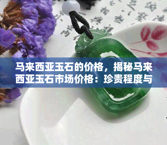 马来西亚玉石的价格，揭秘马来西亚玉石市场价格：珍贵程度与价值分析