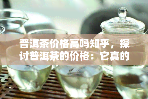 普洱茶价格高吗知乎，探讨普洱茶的价格：它真的贵吗？——知乎用户分享