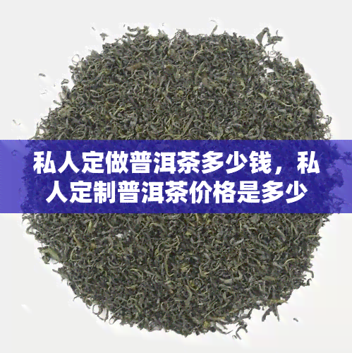 私人定做普洱茶多少钱，私人定制普洱茶价格是多少？快来了解！