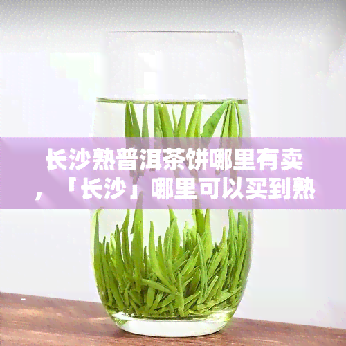 长沙熟普洱茶饼哪里有卖，「长沙」哪里可以买到熟普洱茶饼？