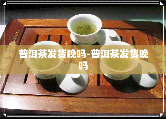 普洱茶发货晚吗-普洱茶发货晚吗