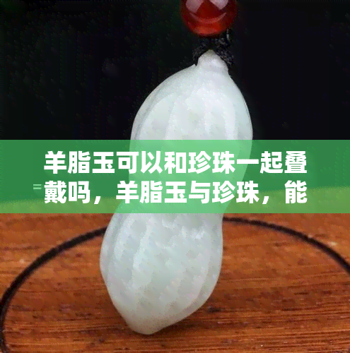 羊脂玉可以和珍珠一起叠戴吗，羊脂玉与珍珠，能否叠戴？